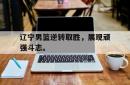 半岛体育官网入口-辽宁男篮逆转取胜，展现顽强斗志。