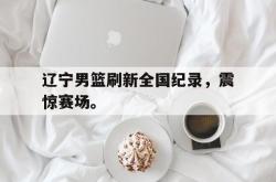 半岛体育-辽宁男篮刷新全国纪录，震惊赛场。