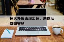半岛体育官方网站-恒大外援表现出色，助球队雄霸赛场