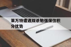 半岛体育官网-莱万特遭遇双杀勉强保住积分优势