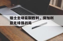 半岛体育-瑞士主场豪取胜利，保加利亚无缘强战局