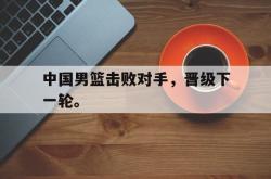 半岛体育-中国男篮击败对手，晋级下一轮。