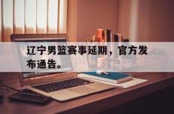 半岛体育官方网站-辽宁男篮赛事延期，官方发布通告。