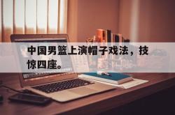 半岛体育官网入口-中国男篮上演帽子戏法，技惊四座。