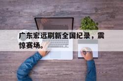 半岛体育-广东宏远刷新全国纪录，震惊赛场。