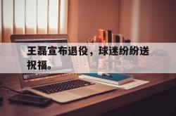 半岛体育官网-王磊宣布退役，球迷纷纷送祝福。
