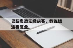 半岛体育官网-巴黎奥运无缘决赛，教练组连夜复盘。