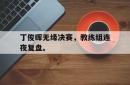 半岛体育官方网站-丁俊晖无缘决赛，教练组连夜复盘。