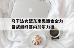 半岛体育官方网站-乌干达女篮东京奥运会全力备战最终塞内加尔力挫