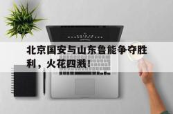 半岛体育官网-北京国安与山东鲁能争夺胜利，火花四溅！