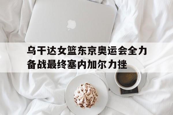 乌干达女篮东京奥运会全力备战最终塞内加尔力挫